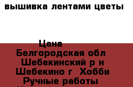 вышивка лентами цветы  › Цена ­ 300 - Белгородская обл., Шебекинский р-н, Шебекино г. Хобби. Ручные работы » Картины и панно   . Белгородская обл.